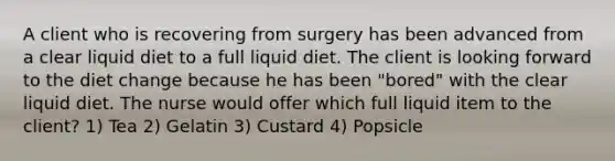 A client who is recovering from surgery has been advanced from a clear liquid diet to a full liquid diet. The client is looking forward to the diet change because he has been "bored" with the clear liquid diet. The nurse would offer which full liquid item to the client? 1) Tea 2) Gelatin 3) Custard 4) Popsicle