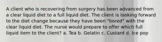 A client who is recovering from surgery has been advanced from a clear liquid diet to a full liquid diet. The client is looking forward to the diet change because they have been "bored" with the clear liquid diet. The nurse would prepare to offer which full liquid item to the client? a. Tea b. Gelatin c. Custard d. Ice pop