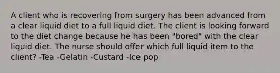 A client who is recovering from surgery has been advanced from a clear liquid diet to a full liquid diet. The client is looking forward to the diet change because he has been "bored" with the clear liquid diet. The nurse should offer which full liquid item to the client? -Tea -Gelatin -Custard -Ice pop