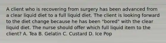 A client who is recovering from surgery has been advanced from a clear liquid diet to a full liquid diet. The client is looking forward to the diet change because he has been "bored" with the clear liquid diet. The nurse should offer which full liquid item to the client? A. Tea B. Gelatin C. Custard D. Ice Pop