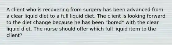 A client who is recovering from surgery has been advanced from a clear liquid diet to a full liquid diet. The client is looking forward to the diet change because he has been "bored" with the clear liquid diet. The nurse should offer which full liquid item to the client?