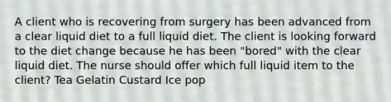 A client who is recovering from surgery has been advanced from a clear liquid diet to a full liquid diet. The client is looking forward to the diet change because he has been "bored" with the clear liquid diet. The nurse should offer which full liquid item to the client? Tea Gelatin Custard Ice pop