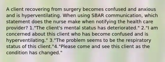 A client recovering from surgery becomes confused and anxious and is hyperventilating. When using SBAR communication, which statement does the nurse make when notifying the health care provider? 1."The client's mental status has deteriorated." 2."I am concerned about this client who has become confused and is hyperventilating." 3."The problem seems to be the respiratory status of this client."4."Please come and see this client as the condition has changed."