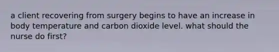 a client recovering from surgery begins to have an increase in body temperature and carbon dioxide level. what should the nurse do first?