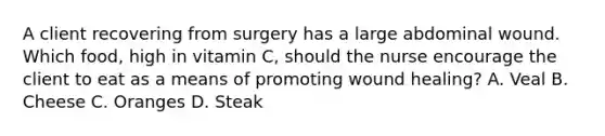 A client recovering from surgery has a large abdominal wound. Which food, high in vitamin C, should the nurse encourage the client to eat as a means of promoting wound healing? A. Veal B. Cheese C. Oranges D. Steak