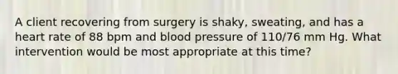 A client recovering from surgery is shaky, sweating, and has a heart rate of 88 bpm and blood pressure of 110/76 mm Hg. What intervention would be most appropriate at this time?