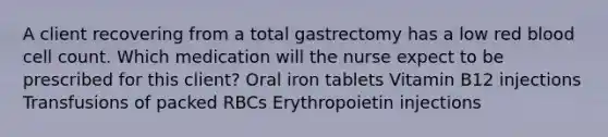 A client recovering from a total gastrectomy has a low red blood cell count. Which medication will the nurse expect to be prescribed for this client? Oral iron tablets Vitamin B12 injections Transfusions of packed RBCs Erythropoietin injections