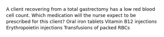 A client recovering from a total gastrectomy has a low red blood cell count. Which medication will the nurse expect to be prescribed for this client? Oral iron tablets Vitamin B12 injections Erythropoietin injections Transfusions of packed RBCs