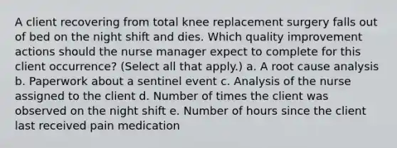 A client recovering from total knee replacement surgery falls out of bed on the night shift and dies. Which quality improvement actions should the nurse manager expect to complete for this client occurrence? (Select all that apply.) a. A root cause analysis b. Paperwork about a sentinel event c. Analysis of the nurse assigned to the client d. Number of times the client was observed on the night shift e. Number of hours since the client last received pain medication