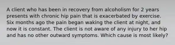 A client who has been in recovery from alcoholism for 2 years presents with chronic hip pain that is exacerbated by exercise. Six months ago the pain began waking the client at night, and now it is constant. The client is not aware of any injury to her hip and has no other outward symptoms. Which cause is most likely?