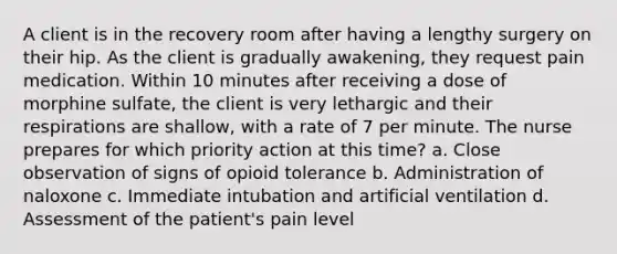 A client is in the recovery room after having a lengthy surgery on their hip. As the client is gradually awakening, they request pain medication. Within 10 minutes after receiving a dose of morphine sulfate, the client is very lethargic and their respirations are shallow, with a rate of 7 per minute. The nurse prepares for which priority action at this time? a. Close observation of signs of opioid tolerance b. Administration of naloxone c. Immediate intubation and artificial ventilation d. Assessment of the patient's pain level