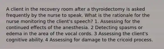 A client in the recovery room after a thyroidectomy is asked frequently by the nurse to speak. What is the rationale for the nurse monitoring the client's speech? 1. Assessing for the continued effects of the anesthesia. 2 Detecting spasms or edema in the area of the vocal cords. 3 Assessing the client's cognitive ability. 4 Assessing for damage to the cricoid process.