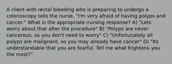 A client with rectal bleeding who is preparing to undergo a colonoscopy tells the nurse, "I'm very afraid of having polyps and cancer." What is the appropriate nursing response? A) "Lets worry about that after the procedure" B) "Polyps are never cancerous, so you don't need to worry" C) "Unfortunately all polyps are malignant, so you may already have cancer" D) "Its understandable that you are fearful. Tell me what frightens you the most?"