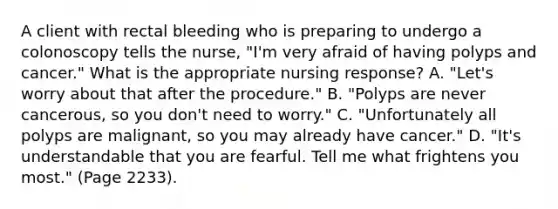 A client with rectal bleeding who is preparing to undergo a colonoscopy tells the nurse, "I'm very afraid of having polyps and cancer." What is the appropriate nursing response? A. "Let's worry about that after the procedure." B. "Polyps are never cancerous, so you don't need to worry." C. "Unfortunately all polyps are malignant, so you may already have cancer." D. "It's understandable that you are fearful. Tell me what frightens you most." (Page 2233).