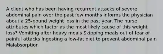 A client who has been having recurrent attacks of severe abdominal pain over the past few months informs the physician about a 25-pound weight loss in the past year. The nurse attributes which factor as the most likely cause of this weight loss? Vomiting after heavy meals Skipping meals out of fear of painful attacks Ingesting a low-fat diet to prevent abdominal pain Malabsorption