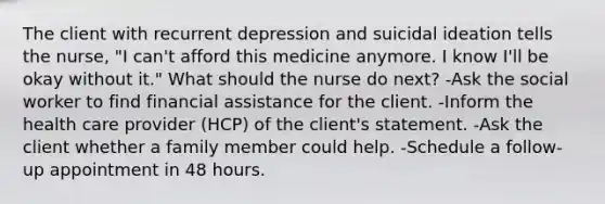 The client with recurrent depression and suicidal ideation tells the nurse, "I can't afford this medicine anymore. I know I'll be okay without it." What should the nurse do next? -Ask the social worker to find financial assistance for the client. -Inform the health care provider (HCP) of the client's statement. -Ask the client whether a family member could help. -Schedule a follow-up appointment in 48 hours.