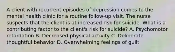 A client with recurrent episodes of depression comes to the mental health clinic for a routine follow-up visit. The nurse suspects that the client is at increased risk for suicide. What is a contributing factor to the client's risk for suicide? A. Psychomotor retardation B. Decreased physical activity C. Deliberate thoughtful behavior D. Overwhelming feelings of guilt