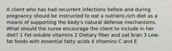 A client who has had recurrent infections before and during pregnancy should be instructed to eat a nutrient-rich diet as a means of supporting the body's natural defense mechanisms. What should the nurse encourage the client to include in her diet? 1 Fat-soluble vitamins 2 Dietary fiber and oat bran 3 Low-fat foods with essential fatty acids 4 Vitamins C and E