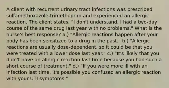 A client with recurrent urinary tract infections was prescribed sulfamethoxazole-trimethoprim and experienced an allergic reaction. The client states, "I don't understand. I had a two-day course of the same drug last year with no problems." What is the nurse's best response? a.) "Allergic reactions happen after your body has been sensitized to a drug in the past." b.) "Allergic reactions are usually dose-dependent, so it could be that you were treated with a lower dose last year." c.) "It's likely that you didn't have an allergic reaction last time because you had such a short course of treatment." d.) "If you were more ill with an infection last time, it's possible you confused an allergic reaction with your UTI symptoms."