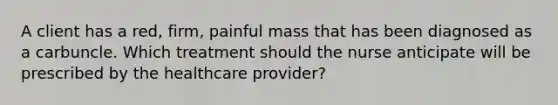 A client has a​ red, firm, painful mass that has been diagnosed as a carbuncle. Which treatment should the nurse anticipate will be prescribed by the healthcare​ provider?