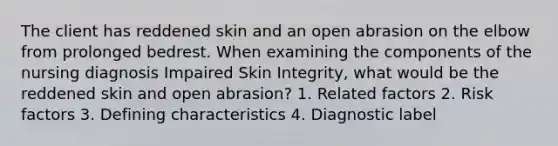 The client has reddened skin and an open abrasion on the elbow from prolonged bedrest. When examining the components of the nursing diagnosis Impaired Skin Integrity, what would be the reddened skin and open abrasion? 1. Related factors 2. Risk factors 3. Defining characteristics 4. Diagnostic label