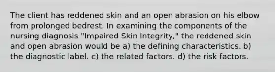 The client has reddened skin and an open abrasion on his elbow from prolonged bedrest. In examining the components of the nursing diagnosis "Impaired Skin Integrity," the reddened skin and open abrasion would be a) the defining characteristics. b) the diagnostic label. c) the related factors. d) the risk factors.