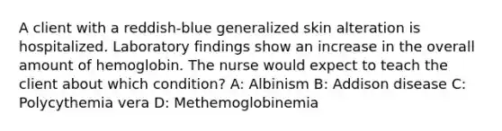 A client with a reddish-blue generalized skin alteration is hospitalized. Laboratory findings show an increase in the overall amount of hemoglobin. The nurse would expect to teach the client about which condition? A: Albinism B: Addison disease C: Polycythemia vera D: Methemoglobinemia