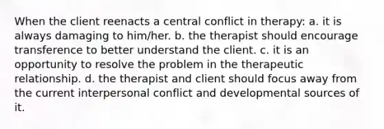 When the client reenacts a central conflict in therapy: a. it is always damaging to him/her. b. the therapist should encourage transference to better understand the client. c. it is an opportunity to resolve the problem in the therapeutic relationship. d. the therapist and client should focus away from the current interpersonal conflict and developmental sources of it.