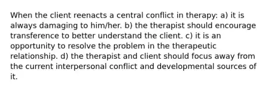 When the client reenacts a central conflict in therapy: a) it is always damaging to him/her. b) the therapist should encourage transference to better understand the client. c) it is an opportunity to resolve the problem in the therapeutic relationship. d) the therapist and client should focus away from the current interpersonal conflict and developmental sources of it.