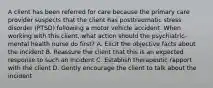 A client has been referred for care because the primary care provider suspects that the client has posttraumatic stress disorder (PTSD) following a motor vehicle accident. When working with this client, what action should the psychiatric-mental health nurse do first? A. Elicit the objective facts about the incident B. Reassure the client that this is an expected response to such an incident C. Establish therapeutic rapport with the client D. Gently encourage the client to talk about the incident