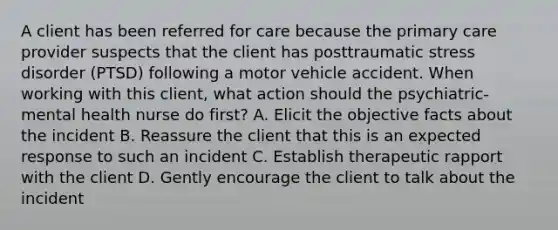 A client has been referred for care because the primary care provider suspects that the client has posttraumatic stress disorder (PTSD) following a motor vehicle accident. When working with this client, what action should the psychiatric-mental health nurse do first? A. Elicit the objective facts about the incident B. Reassure the client that this is an expected response to such an incident C. Establish therapeutic rapport with the client D. Gently encourage the client to talk about the incident