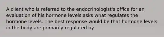 A client who is referred to the endocrinologist's office for an evaluation of his hormone levels asks what regulates the hormone levels. The best response would be that hormone levels in the body are primarily regulated by