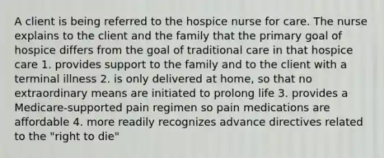 A client is being referred to the hospice nurse for care. The nurse explains to the client and the family that the primary goal of hospice differs from the goal of traditional care in that hospice care 1. provides support to the family and to the client with a terminal illness 2. is only delivered at home, so that no extraordinary means are initiated to prolong life 3. provides a Medicare-supported pain regimen so pain medications are affordable 4. more readily recognizes advance directives related to the "right to die"