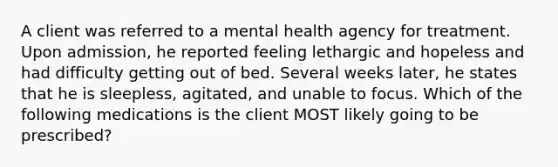 A client was referred to a mental health agency for treatment. Upon admission, he reported feeling lethargic and hopeless and had difficulty getting out of bed. Several weeks later, he states that he is sleepless, agitated, and unable to focus. Which of the following medications is the client MOST likely going to be prescribed?