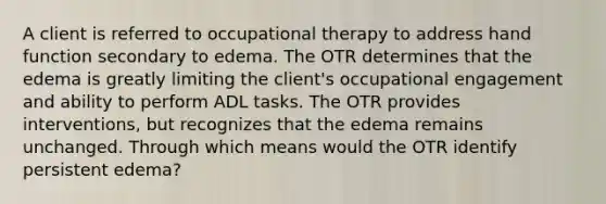 A client is referred to occupational therapy to address hand function secondary to edema. The OTR determines that the edema is greatly limiting the client's occupational engagement and ability to perform ADL tasks. The OTR provides interventions, but recognizes that the edema remains unchanged. Through which means would the OTR identify persistent edema?