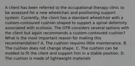 A client has been referred to the occupational therapy clinic to be assessed for a new wheelchair and positioning support system. Currently, the client has a standard wheelchair with a custom-contoured cushion shaped to support a spinal deformity associated with scoliosis. The OTR considers several options with the client but again recommends a custom-contoured cushion? What is the most important reason for making this recommendation? A. The cushion requires little maintenance. B. The cushion does not change shape. C. The cushion can be molded to fit the client and support him in a stable position. D. The cushion is made of lightweight materials