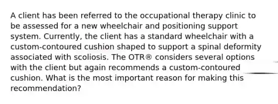 A client has been referred to the occupational therapy clinic to be assessed for a new wheelchair and positioning support system. Currently, the client has a standard wheelchair with a custom-contoured cushion shaped to support a spinal deformity associated with scoliosis. The OTR® considers several options with the client but again recommends a custom-contoured cushion. What is the most important reason for making this recommendation?