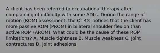 A client has been referred to occupational therapy after complaining of difficulty with some ADLs. During the range of motion (ROM) assessment, the OTR® notices that the client has more passive ROM (PROM) in bilateral shoulder flexion than active ROM (AROM). What could be the cause of these ROM limitations? A. Muscle tightness B. Muscle weakness C. Joint contractures D. Joint adhesions