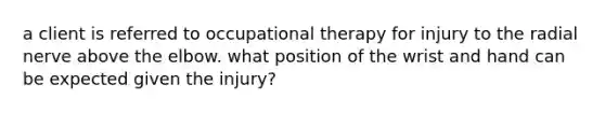 a client is referred to occupational therapy for injury to the radial nerve above the elbow. what position of the wrist and hand can be expected given the injury?