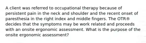 A client was referred to occupational therapy because of persistent pain in the neck and shoulder and the recent onset of paresthesia in the right index and middle fingers. The OTR® decides that the symptoms may be work related and proceeds with an onsite ergonomic assessment. What is the purpose of the onsite ergonomic assessment?