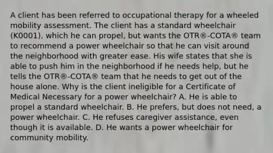 A client has been referred to occupational therapy for a wheeled mobility assessment. The client has a standard wheelchair (K0001), which he can propel, but wants the OTR®-COTA® team to recommend a power wheelchair so that he can visit around the neighborhood with greater ease. His wife states that she is able to push him in the neighborhood if he needs help, but he tells the OTR®-COTA® team that he needs to get out of the house alone. Why is the client ineligible for a Certificate of Medical Necessary for a power wheelchair? A. He is able to propel a standard wheelchair. B. He prefers, but does not need, a power wheelchair. C. He refuses caregiver assistance, even though it is available. D. He wants a power wheelchair for community mobility.