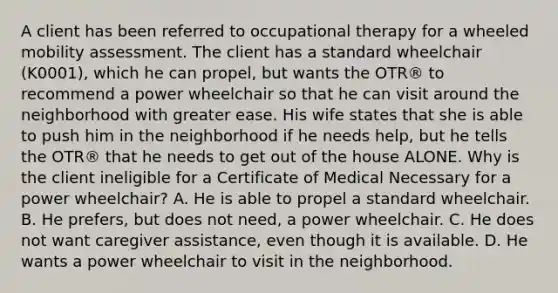 A client has been referred to occupational therapy for a wheeled mobility assessment. The client has a standard wheelchair (K0001), which he can propel, but wants the OTR® to recommend a power wheelchair so that he can visit around the neighborhood with greater ease. His wife states that she is able to push him in the neighborhood if he needs help, but he tells the OTR® that he needs to get out of the house ALONE. Why is the client ineligible for a Certificate of Medical Necessary for a power wheelchair? A. He is able to propel a standard wheelchair. B. He prefers, but does not need, a power wheelchair. C. He does not want caregiver assistance, even though it is available. D. He wants a power wheelchair to visit in the neighborhood.