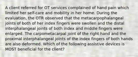 A client referred for OT services complained of hand pain which limited her self-care and mobility in her home. During the evaluation, the OTR observed that the metacarpophalangeal joints of both of her index fingers were swollen and the distal interphalangeal joints of both index and middle fingers were enlarged. The carpometacarpal joint of the right hand and the proximal interphalangeal joints of the index fingers of both hands are also deformed. Which of the following assistive devices is MOST beneficial for the client?