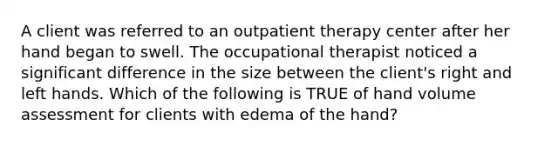 A client was referred to an outpatient therapy center after her hand began to swell. The occupational therapist noticed a significant difference in the size between the client's right and left hands. Which of the following is TRUE of hand volume assessment for clients with edema of the hand?