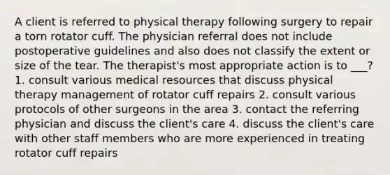 A client is referred to physical therapy following surgery to repair a torn rotator cuff. The physician referral does not include postoperative guidelines and also does not classify the extent or size of the tear. The therapist's most appropriate action is to ___? 1. consult various medical resources that discuss physical therapy management of rotator cuff repairs 2. consult various protocols of other surgeons in the area 3. contact the referring physician and discuss the client's care 4. discuss the client's care with other staff members who are more experienced in treating rotator cuff repairs