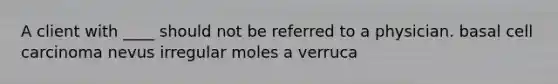 A client with ____ should not be referred to a physician. basal cell carcinoma nevus irregular moles a verruca