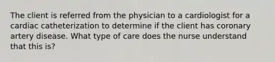 The client is referred from the physician to a cardiologist for a cardiac catheterization to determine if the client has coronary artery disease. What type of care does the nurse understand that this is?