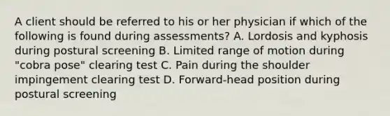 A client should be referred to his or her physician if which of the following is found during assessments? A. Lordosis and kyphosis during postural screening B. Limited range of motion during "cobra pose" clearing test C. Pain during the shoulder impingement clearing test D. Forward-head position during postural screening