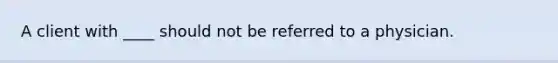 A client with ____ should not be referred to a physician.