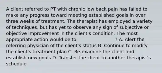 A client referred to PT with chronic low back pain has failed to make any progress toward meeting established goals in over three weeks of treatment. The therapist has employed a variety of techniques, but has yet to observe any sign of subjective or objective improvement in the client's condition. The most appropriate action would be to_________________? A. Alert the referring physician of the client's status B. Continue to modify the client's treatment plan C. Re-examine the client and establish new goals D. Transfer the client to another therapist's schedule